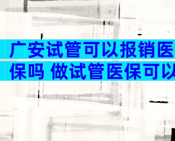 广安试管可以报销医保吗 做试管医保可以报销吗可用多少钱呢